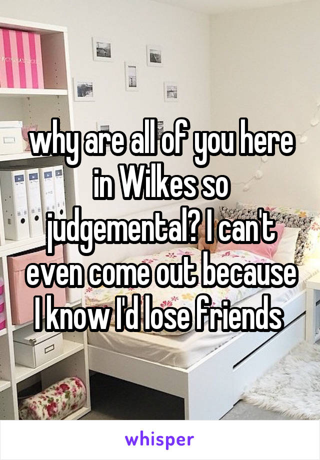 why are all of you here in Wilkes so judgemental? I can't even come out because I know I'd lose friends 