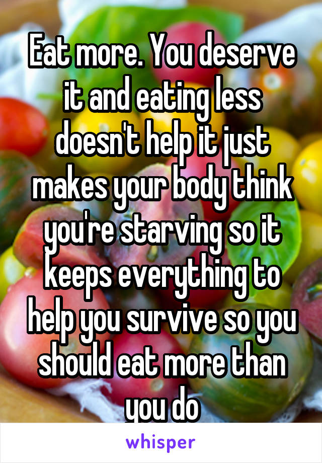 Eat more. You deserve it and eating less doesn't help it just makes your body think you're starving so it keeps everything to help you survive so you should eat more than you do