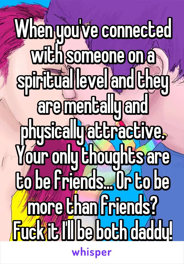 When you've connected with someone on a spiritual level and they are mentally and physically attractive. Your only thoughts are to be friends... Or to be more than friends? Fuck it I'll be both daddy!