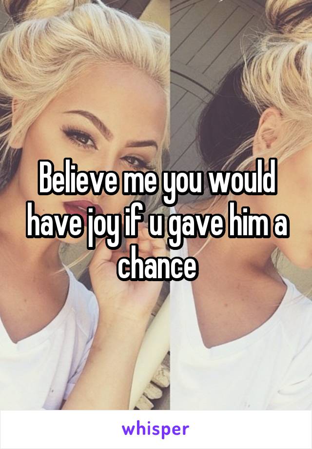 Believe me you would have joy if u gave him a chance