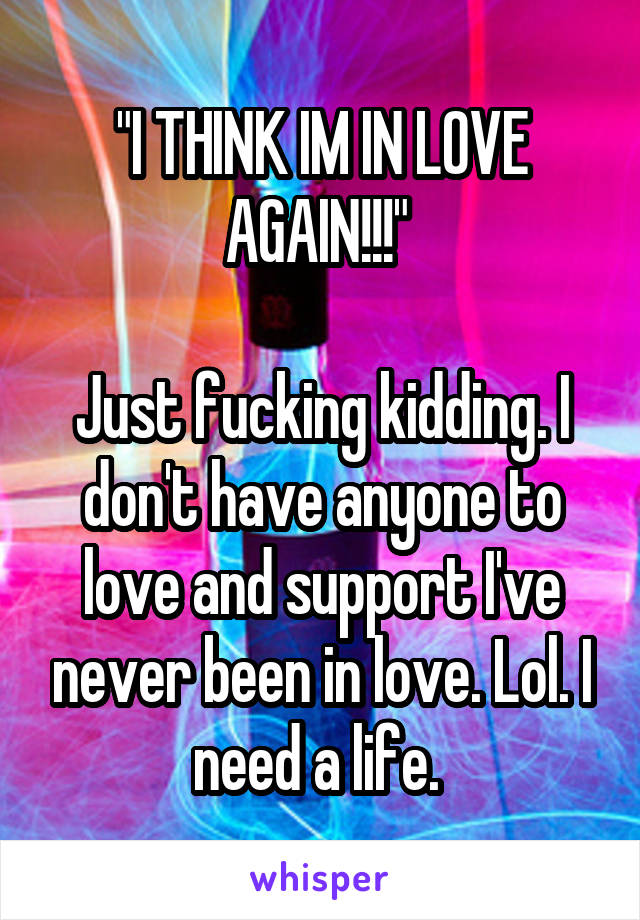 "I THINK IM IN LOVE AGAIN!!!" 

Just fucking kidding. I don't have anyone to love and support I've never been in love. Lol. I need a life. 