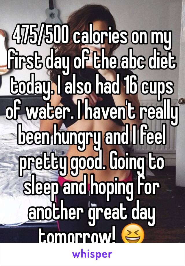 475/500 calories on my first day of the abc diet today. I also had 16 cups of water. I haven't really been hungry and I feel pretty good. Going to sleep and hoping for another great day tomorrow! 😆 