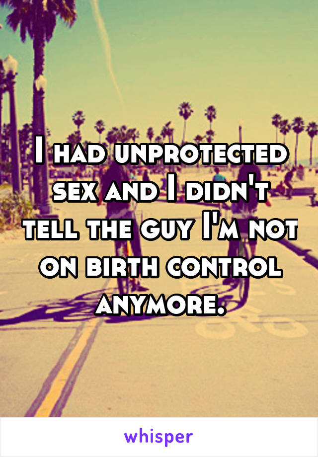 I had unprotected sex and I didn't tell the guy I'm not on birth control anymore.