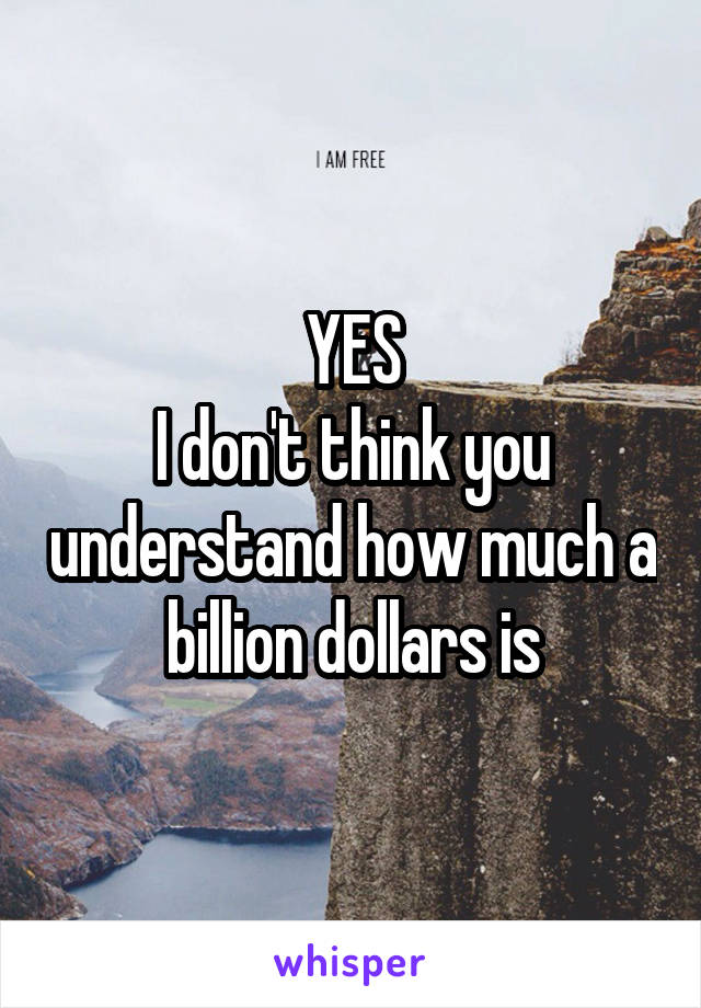 YES
I don't think you understand how much a billion dollars is