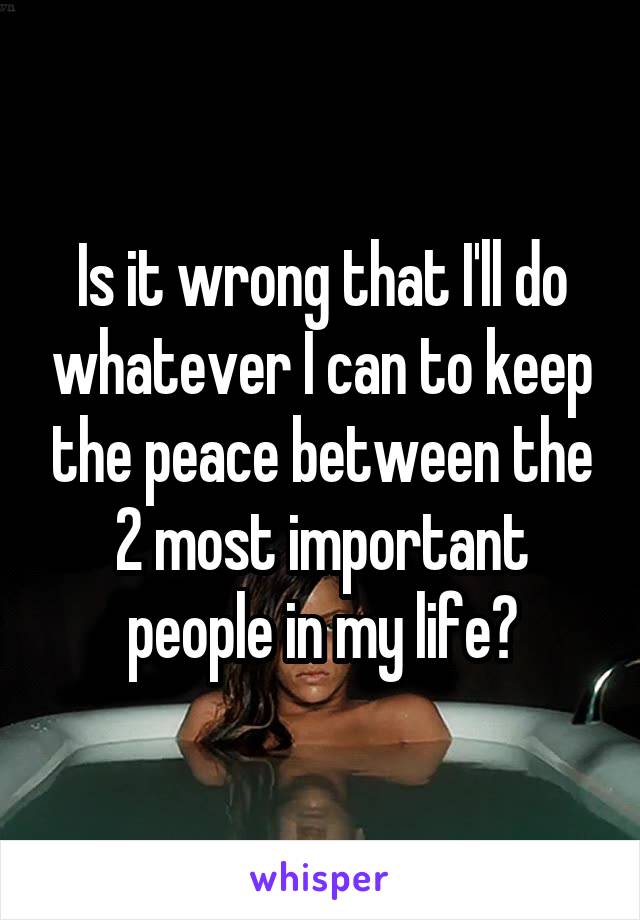 Is it wrong that I'll do whatever I can to keep the peace between the 2 most important people in my life?