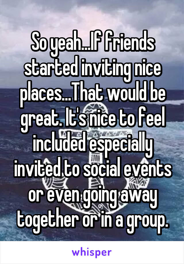 So yeah...If friends started inviting nice places...That would be great. It's nice to feel included especially invited to social events or even going away together or in a group.