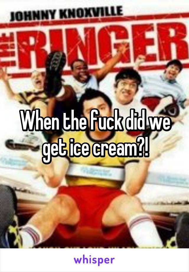 When the fuck did we get ice cream?!