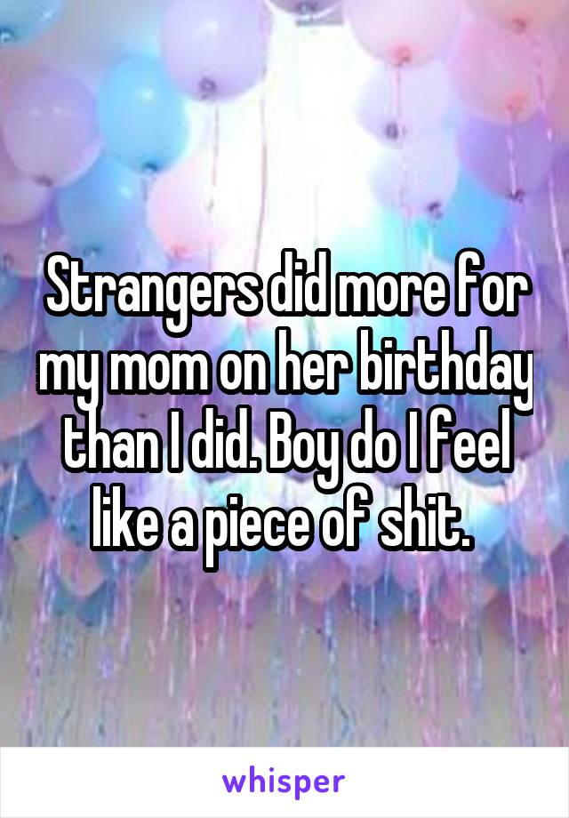 Strangers did more for my mom on her birthday than I did. Boy do I feel like a piece of shit. 