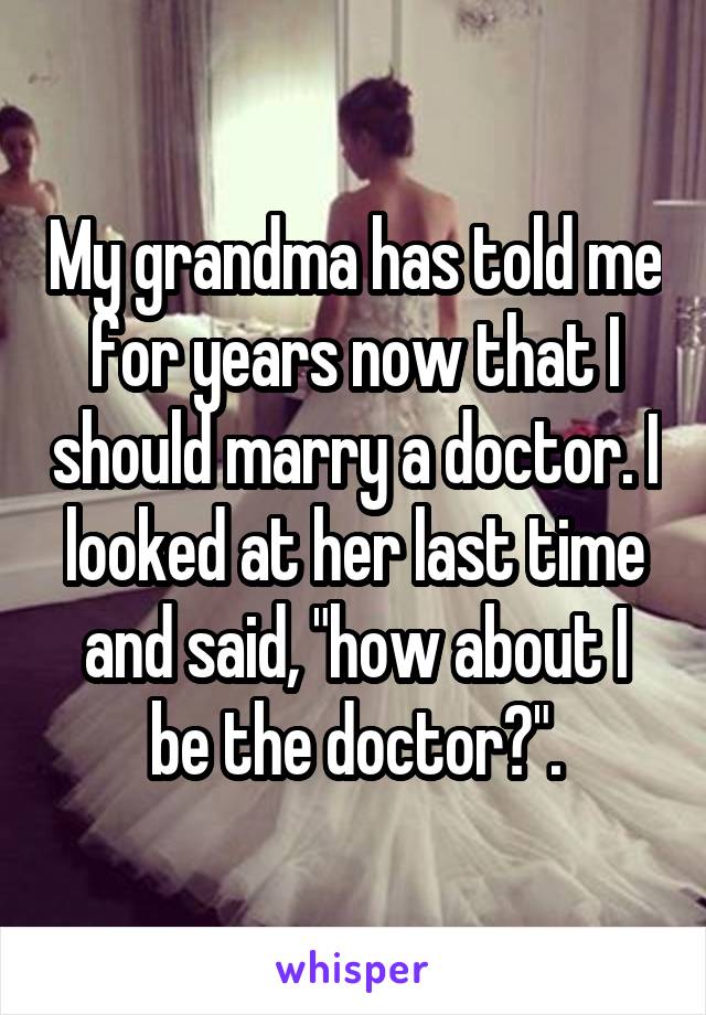 My grandma has told me for years now that I should marry a doctor. I looked at her last time and said, "how about I be the doctor?".