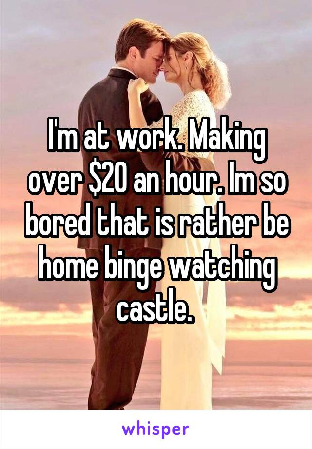 I'm at work. Making over $20 an hour. Im so bored that is rather be home binge watching castle. 