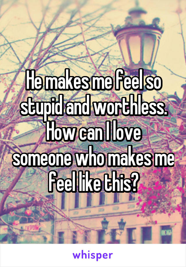 He makes me feel so stupid and worthless.
How can I love someone who makes me feel like this?