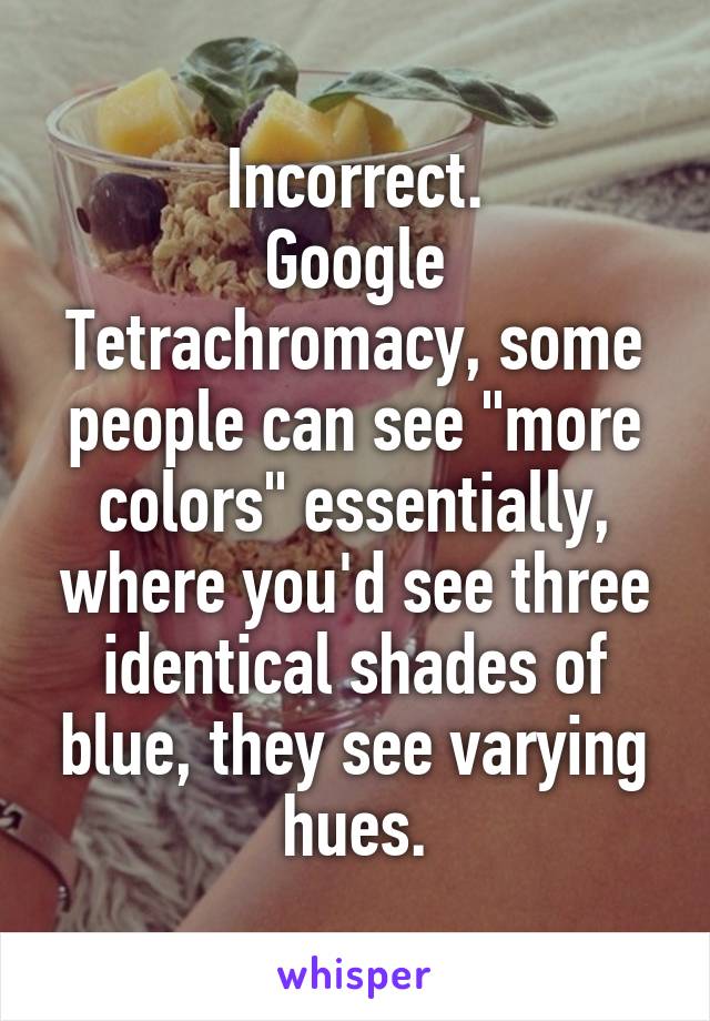 Incorrect.
Google Tetrachromacy, some people can see "more colors" essentially, where you'd see three identical shades of blue, they see varying hues.