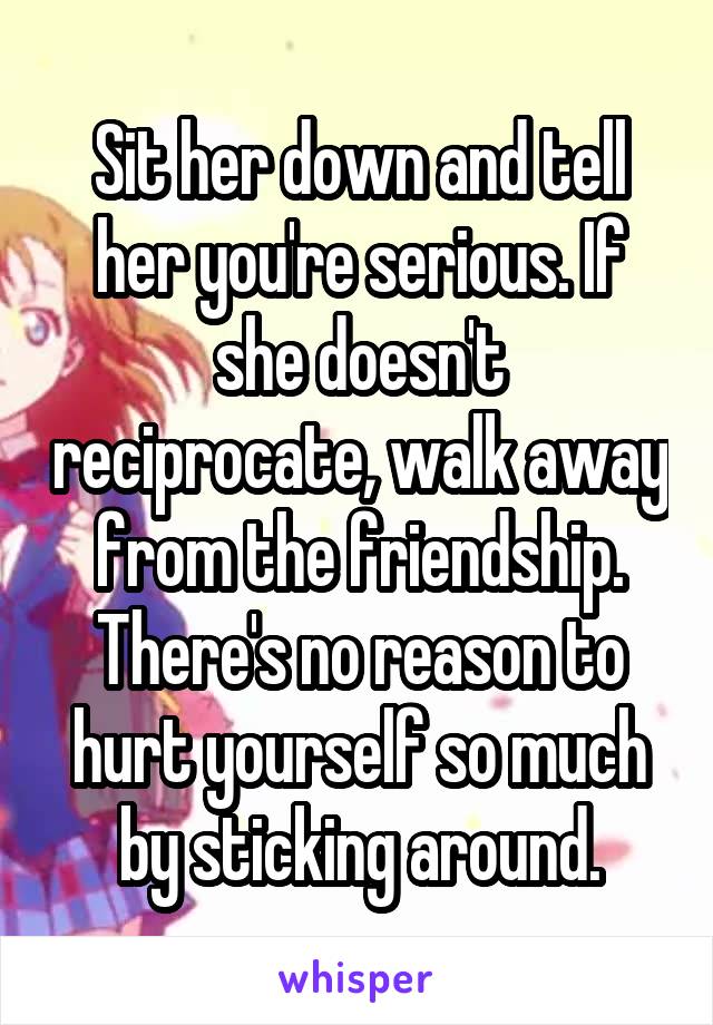 Sit her down and tell her you're serious. If she doesn't reciprocate, walk away from the friendship. There's no reason to hurt yourself so much by sticking around.