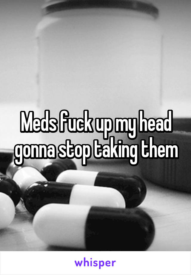 Meds fuck up my head gonna stop taking them