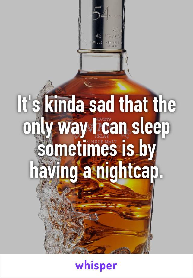 It's kinda sad that the only way I can sleep sometimes is by having a nightcap.