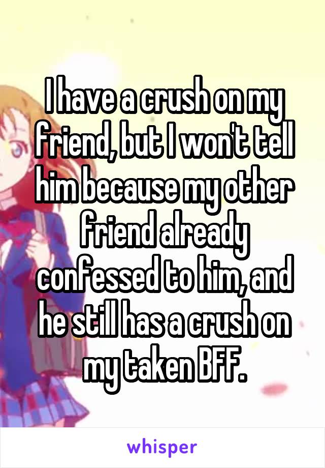 I have a crush on my friend, but I won't tell him because my other friend already confessed to him, and he still has a crush on my taken BFF.