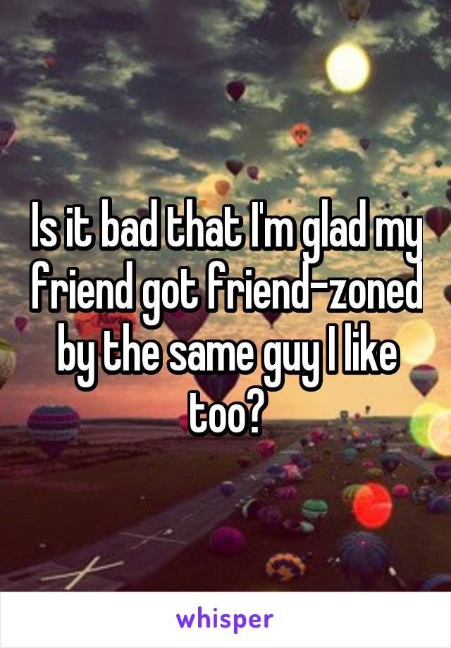 Is it bad that I'm glad my friend got friend-zoned by the same guy I like too?