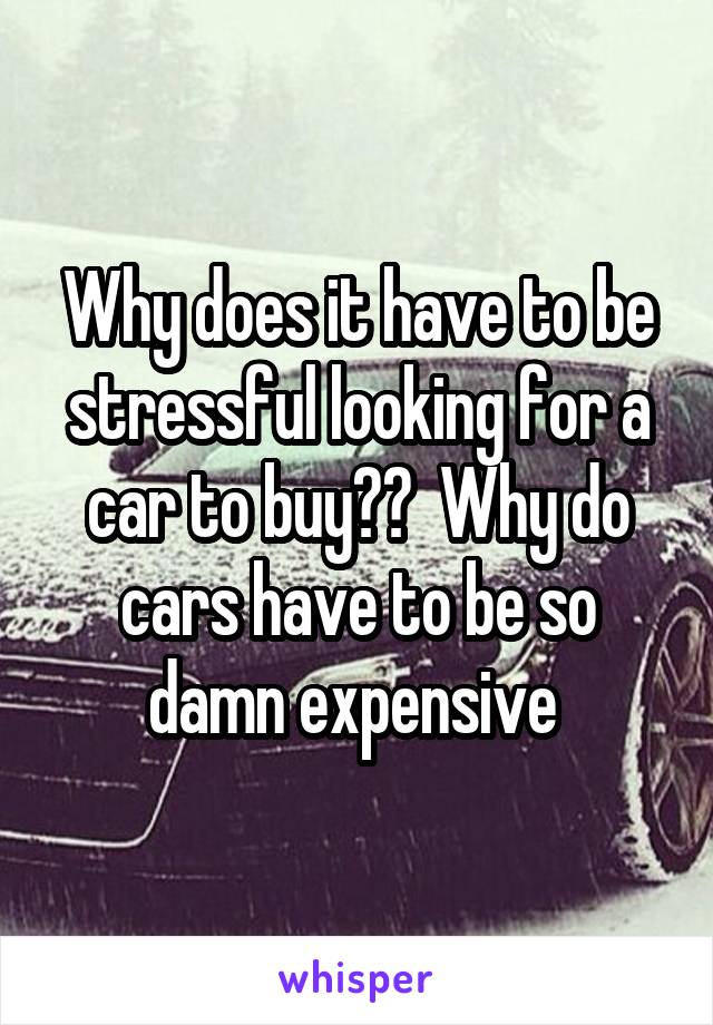 Why does it have to be stressful looking for a car to buy??  Why do cars have to be so damn expensive 