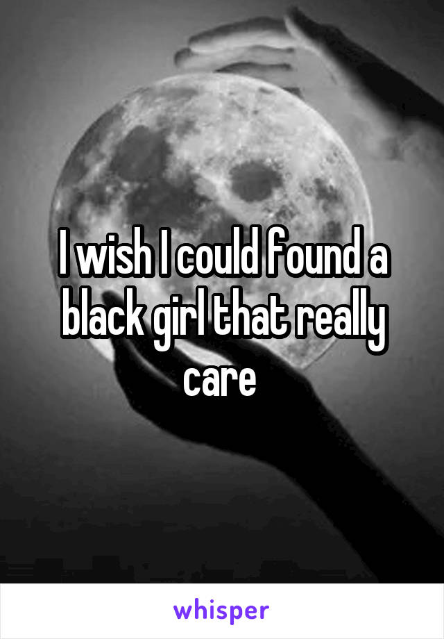 I wish I could found a black girl that really care 