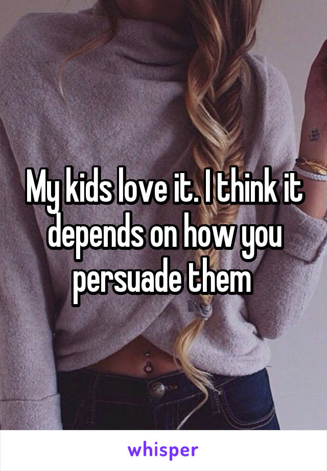 My kids love it. I think it depends on how you persuade them 