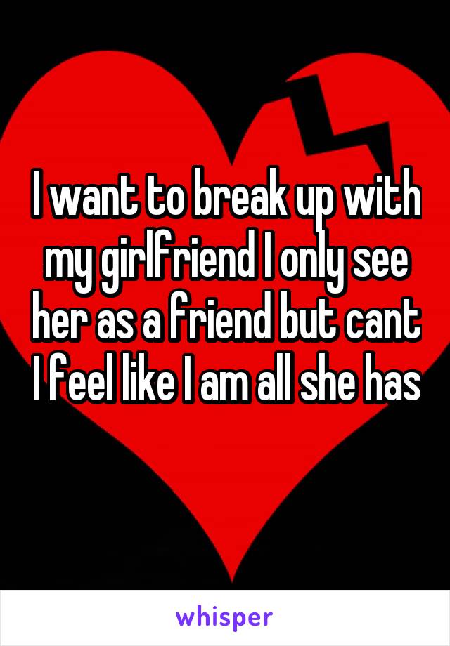 I want to break up with my girlfriend I only see her as a friend but cant I feel like I am all she has 