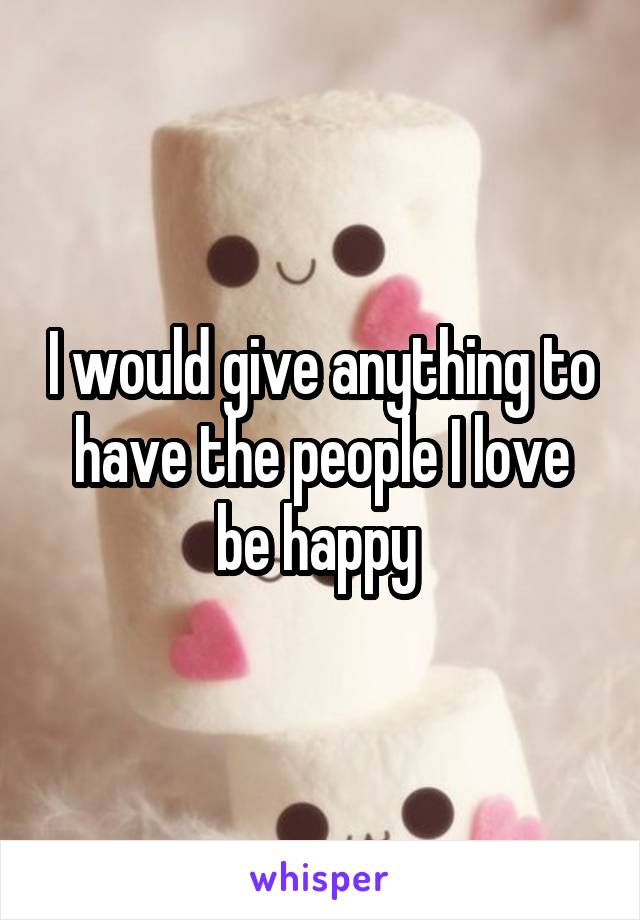 I would give anything to have the people I love be happy 