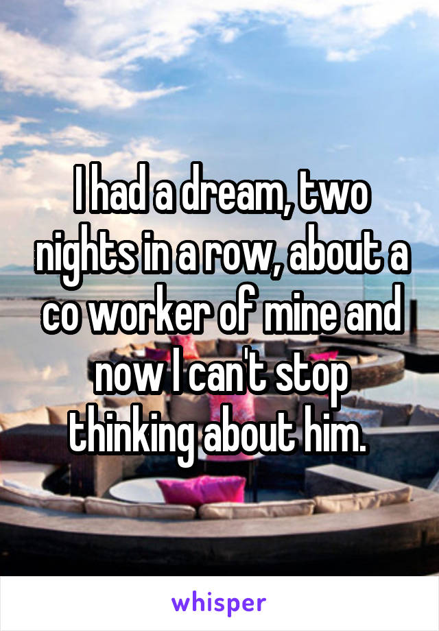 I had a dream, two nights in a row, about a co worker of mine and now I can't stop thinking about him. 