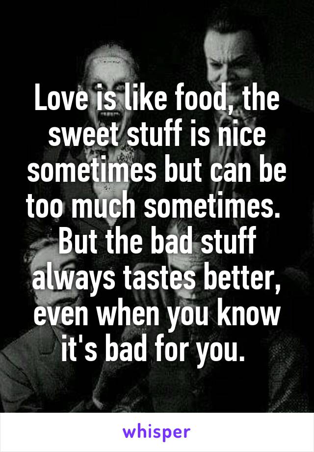 Love is like food, the sweet stuff is nice sometimes but can be too much sometimes.  But the bad stuff always tastes better, even when you know it's bad for you. 