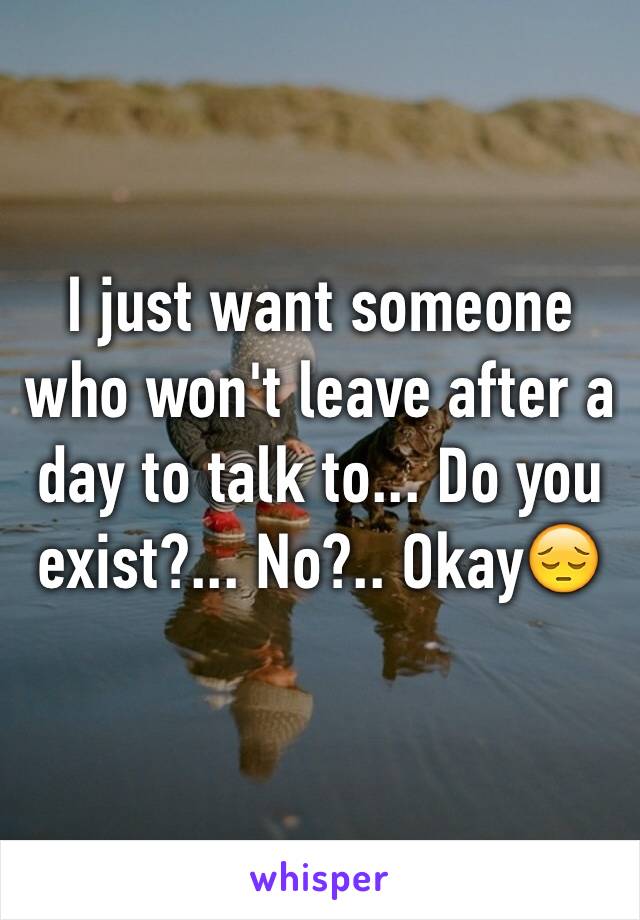 I just want someone who won't leave after a day to talk to... Do you exist?... No?.. Okay😔