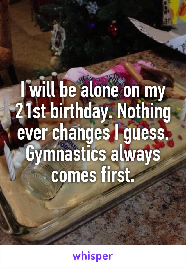 I will be alone on my 21st birthday. Nothing ever changes I guess. Gymnastics always comes first.