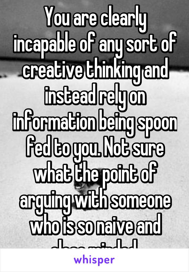 You are clearly incapable of any sort of creative thinking and instead rely on information being spoon fed to you. Not sure what the point of arguing with someone who is so naive and close minded 