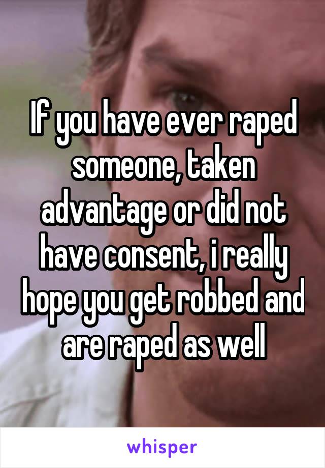 If you have ever raped someone, taken advantage or did not have consent, i really hope you get robbed and are raped as well