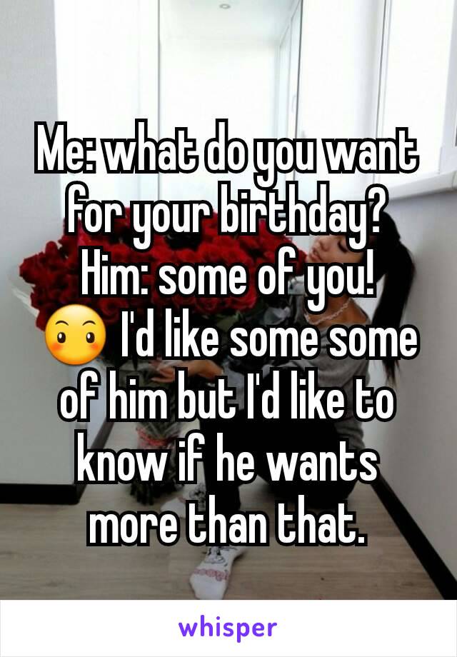 Me: what do you want for your birthday?
Him: some of you!
😶 I'd like some some of him but I'd like to know if he wants more than that.