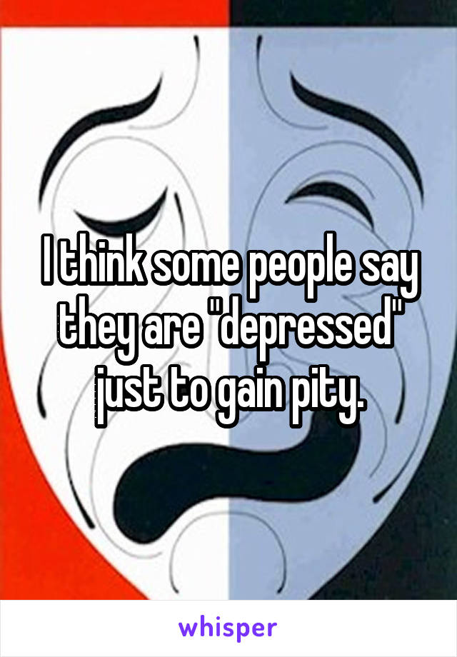 I think some people say they are "depressed" just to gain pity.