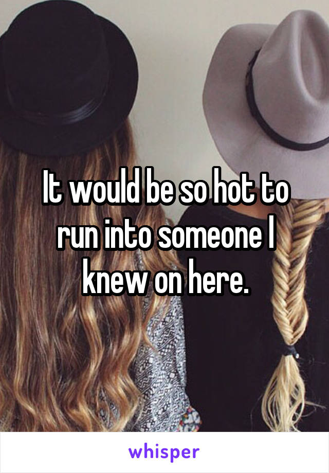 It would be so hot to run into someone I knew on here.