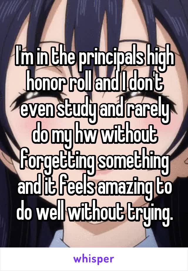 I'm in the principals high honor roll and I don't even study and rarely do my hw without forgetting something and it feels amazing to do well without trying.