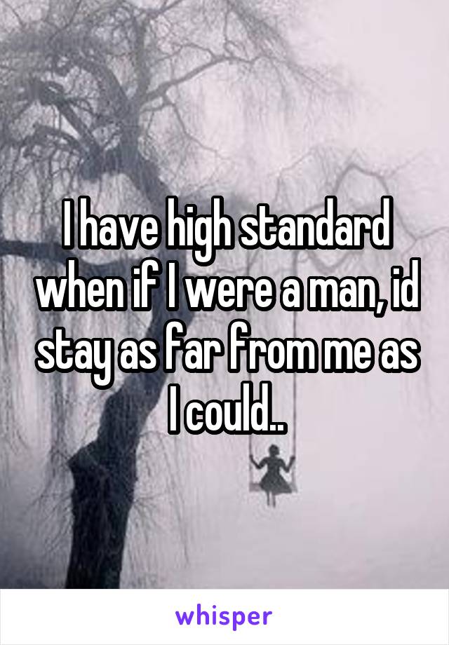 I have high standard when if I were a man, id stay as far from me as I could..