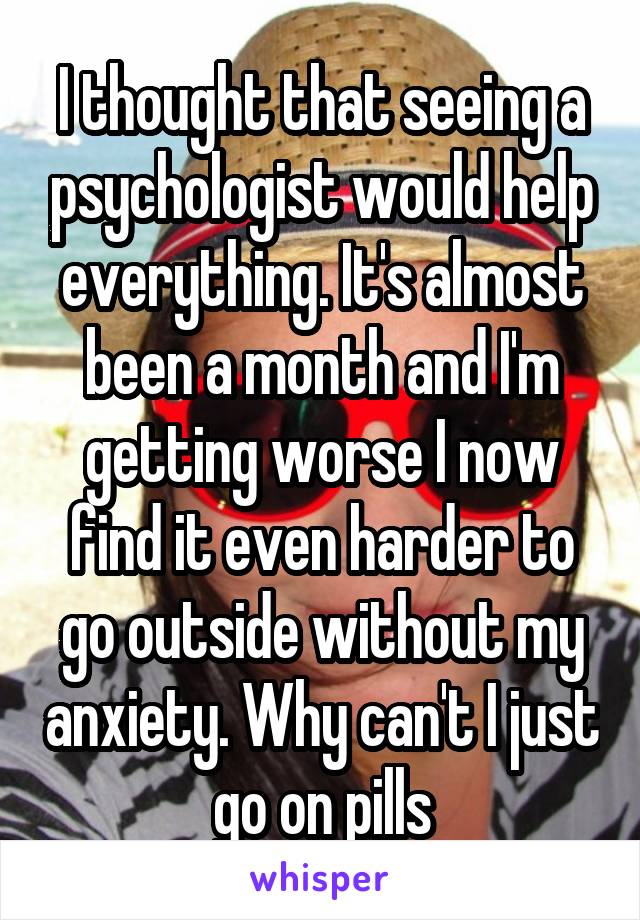 I thought that seeing a psychologist would help everything. It's almost been a month and I'm getting worse I now find it even harder to go outside without my anxiety. Why can't I just go on pills