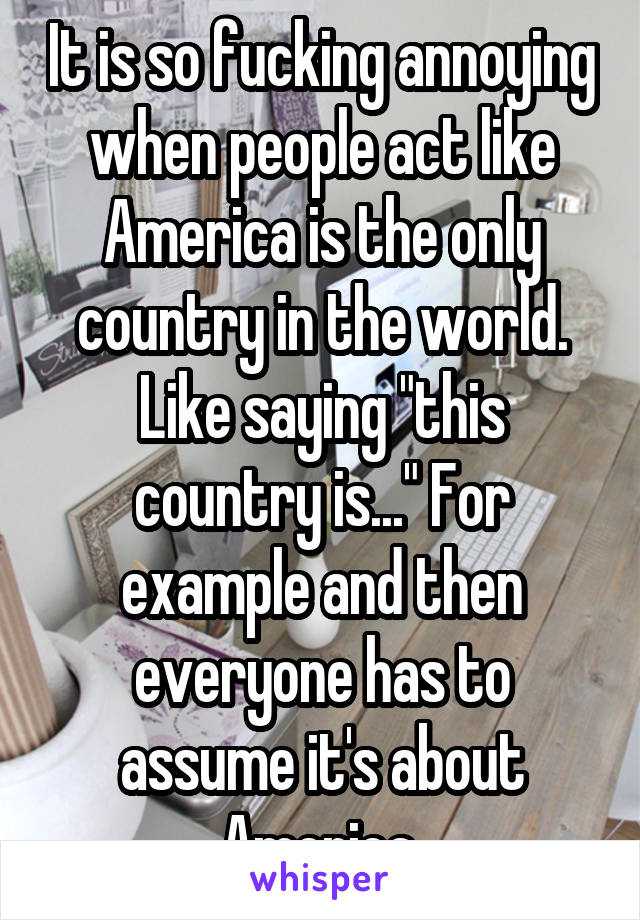 It is so fucking annoying when people act like America is the only country in the world. Like saying "this country is..." For example and then everyone has to assume it's about America.