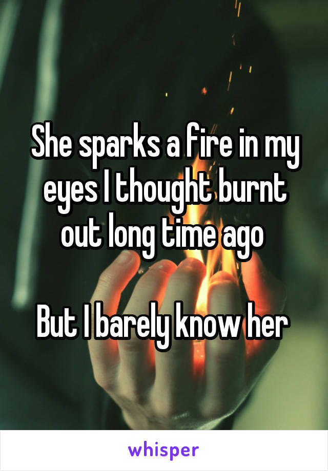 She sparks a fire in my eyes I thought burnt out long time ago 

But I barely know her 