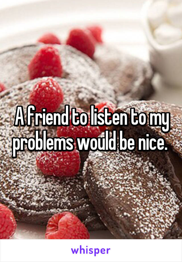 A friend to listen to my problems would be nice. 