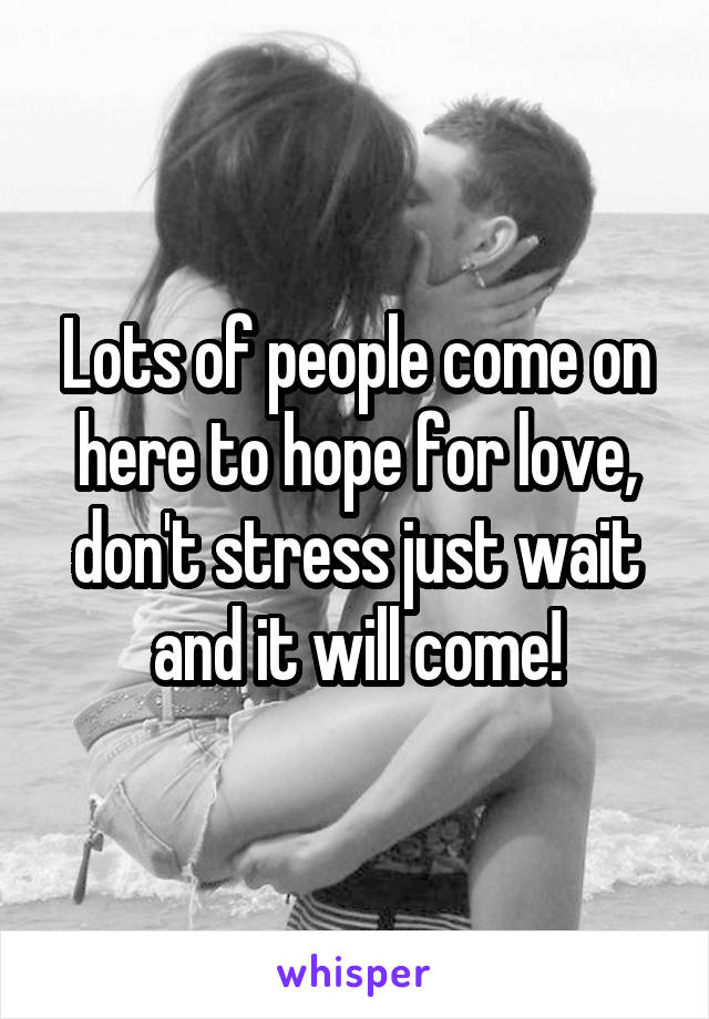 Lots of people come on here to hope for love, don't stress just wait and it will come!