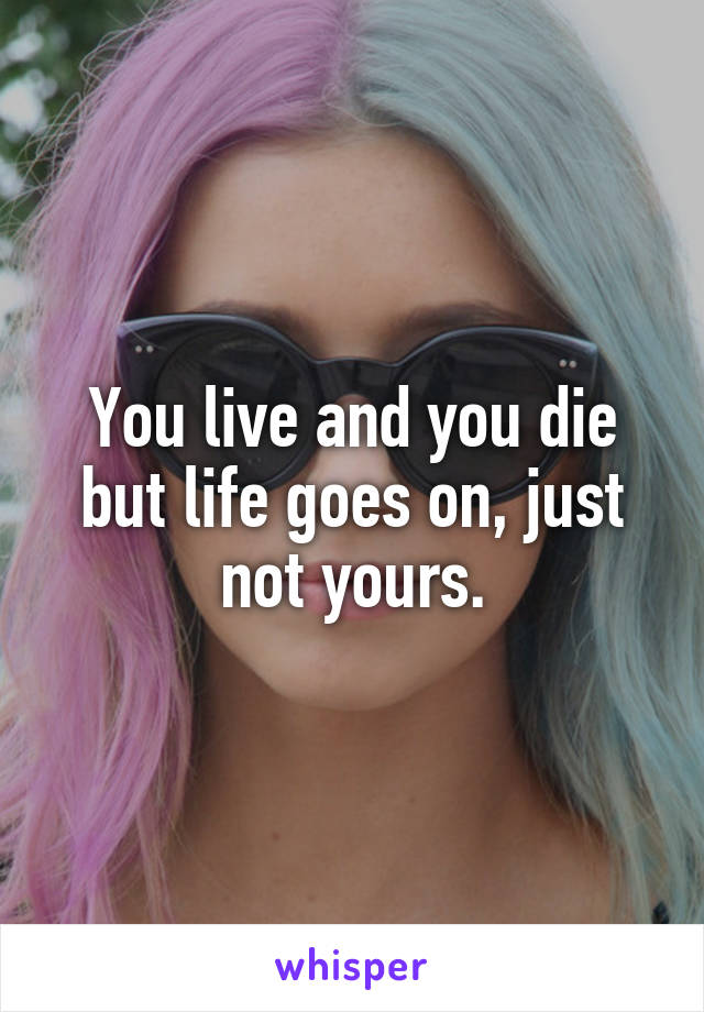 You live and you die but life goes on, just not yours.