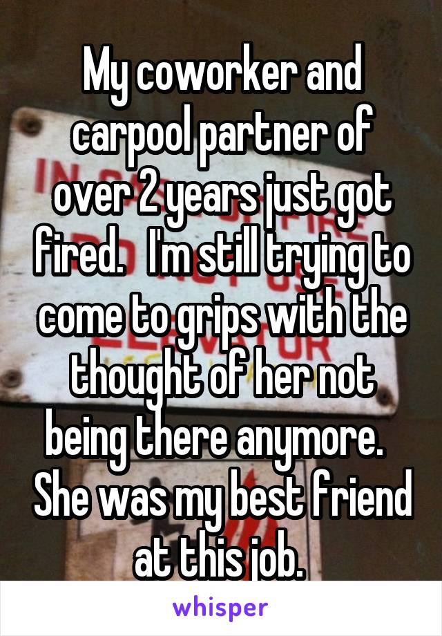 My coworker and carpool partner of over 2 years just got fired.   I'm still trying to come to grips with the thought of her not being there anymore.   She was my best friend at this job. 