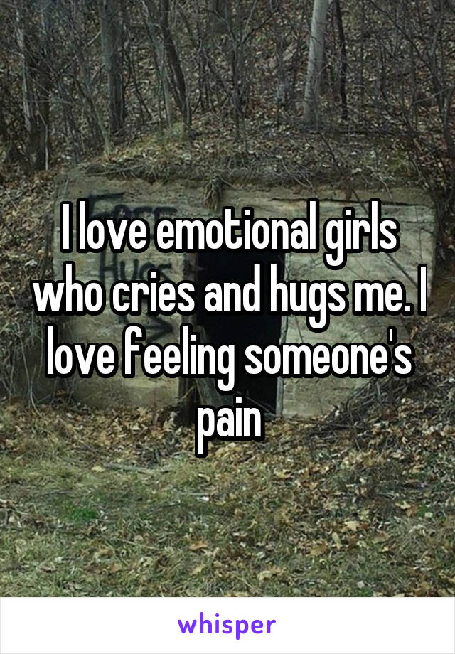 I love emotional girls who cries and hugs me. I love feeling someone's pain