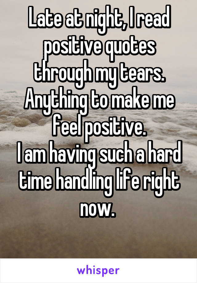 Late at night, I read positive quotes through my tears. Anything to make me feel positive.
I am having such a hard time handling life right now. 

