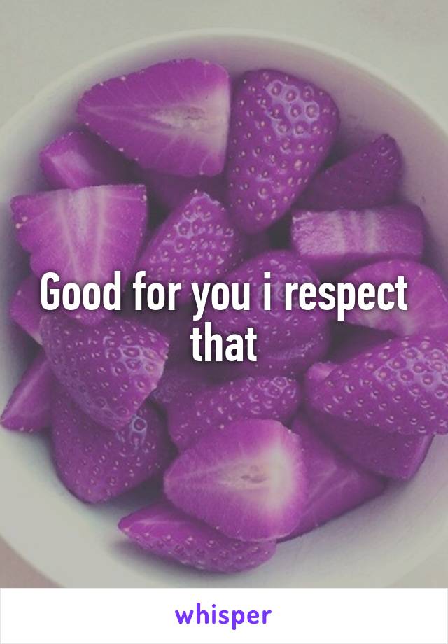 Good for you i respect that