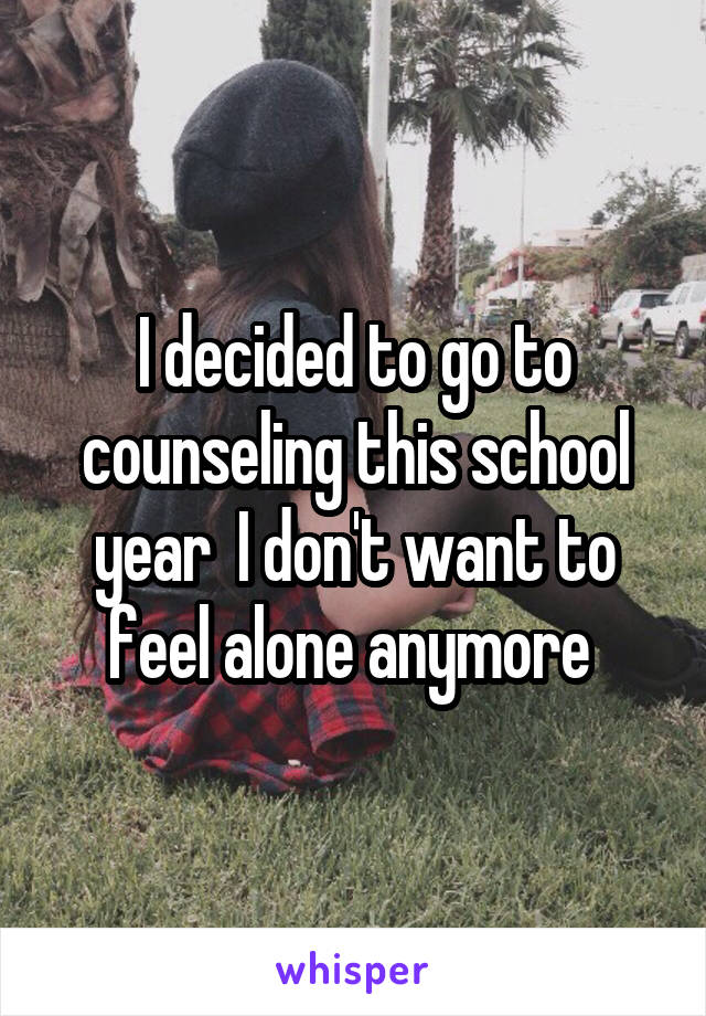 I decided to go to counseling this school year  I don't want to feel alone anymore 