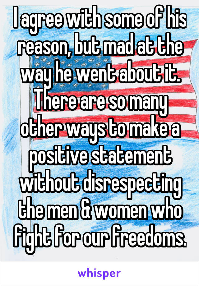 I agree with some of his reason, but mad at the way he went about it. There are so many other ways to make a positive statement without disrespecting the men & women who fight for our freedoms. 