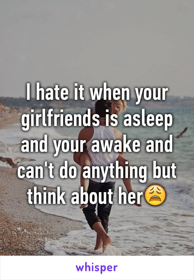 I hate it when your girlfriends is asleep and your awake and can't do anything but think about her😩